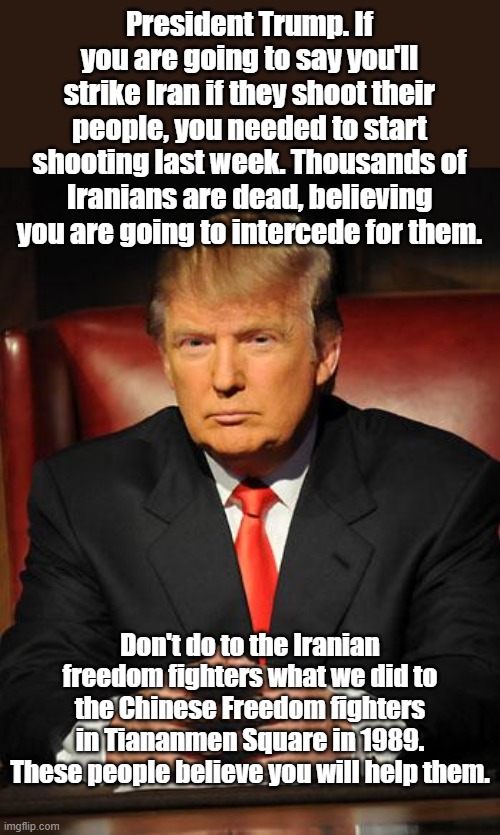 If you're going to carry a big stick, use it when you say you will. These Persians are willing to die for freedom | President Trump. If you are going to say you'll strike Iran if they shoot their people, you needed to start shooting last week. Thousands of Iranians are dead, believing you are going to intercede for them. Don't do to the Iranian freedom fighters what we did to the Chinese Freedom fighters in Tiananmen Square in 1989. These people believe you will help them. | image tagged in serious trump | made w/ Imgflip meme maker