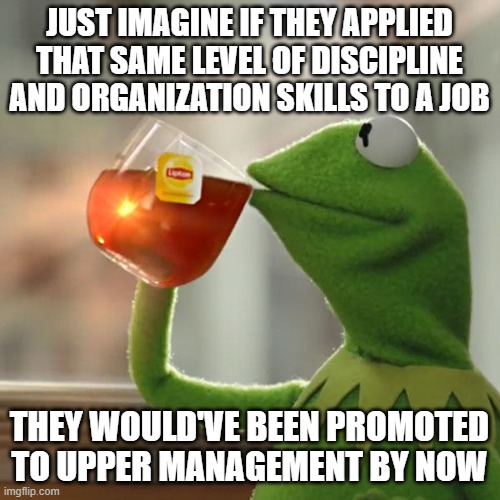 JUST IMAGINE IF THEY APPLIED THAT SAME LEVEL OF DISCIPLINE AND ORGANIZATION SKILLS TO A JOB THEY WOULD'VE BEEN PROMOTED TO UPPER MANAGEMENT  | image tagged in memes,but that's none of my business,kermit the frog | made w/ Imgflip meme maker