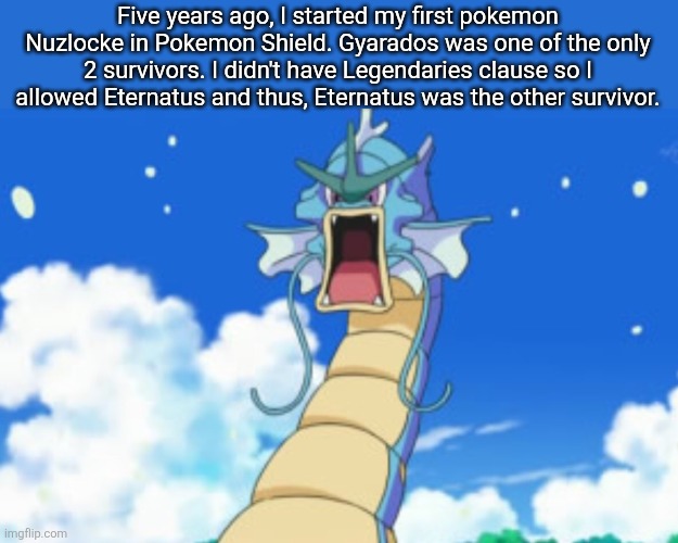 Gyarados to me is the Undying Legend. | Five years ago, I started my first pokemon Nuzlocke in Pokemon Shield. Gyarados was one of the only 2 survivors. I didn't have Legendaries clause so I allowed Eternatus and thus, Eternatus was the other survivor. | image tagged in gyarados roar,pokemon | made w/ Imgflip meme maker