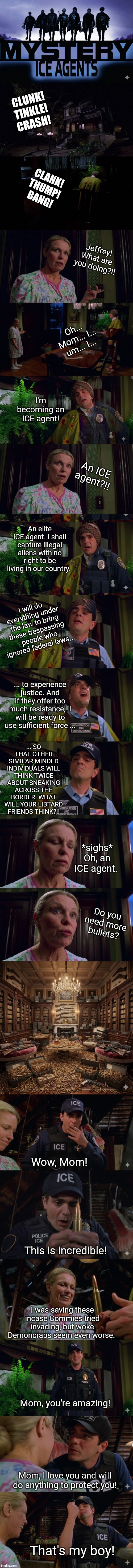 ICE agents | CLUNK!
TINKLE!
CRASH! CLANK!
THUMP!
BANG! Jeffrey! What are you doing?!! Oh... Mom... I... um... I... I'm becoming an ICE agent! An ICE agent?!! An elite ICE agent. I shall capture illegal aliens with no right to be living in our country. I will do everything under the law to bring these trespassing  people who ignored federal laws... ... to experience justice. And if they offer too much resistance,  I will be ready to use sufficient force ... ... SO THAT OTHER SIMILAR MINDED INDIVIDUALS WILL THINK TWICE ABOUT SNEAKING ACROSS THE BORDER. WHAT WILL YOUR LIBTARD FRIENDS THINK?!! *sighs*
Oh, an ICE agent. Do you need more bullets? Wow, Mom! This is incredible! I was saving these incase Commies tried invading, but woke Demoncraps seem even worse. Mom, you're amazing! Mom, I love you and will do anything to protect you! That's my boy! | image tagged in ice agents | made w/ Imgflip meme maker