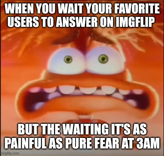 Inside out Anxiety | WHEN YOU WAIT YOUR FAVORITE USERS TO ANSWER ON IMGFLIP; BUT THE WAITING IT'S AS PAINFUL AS PURE FEAR AT 3AM | image tagged in inside out anxiety | made w/ Imgflip meme maker