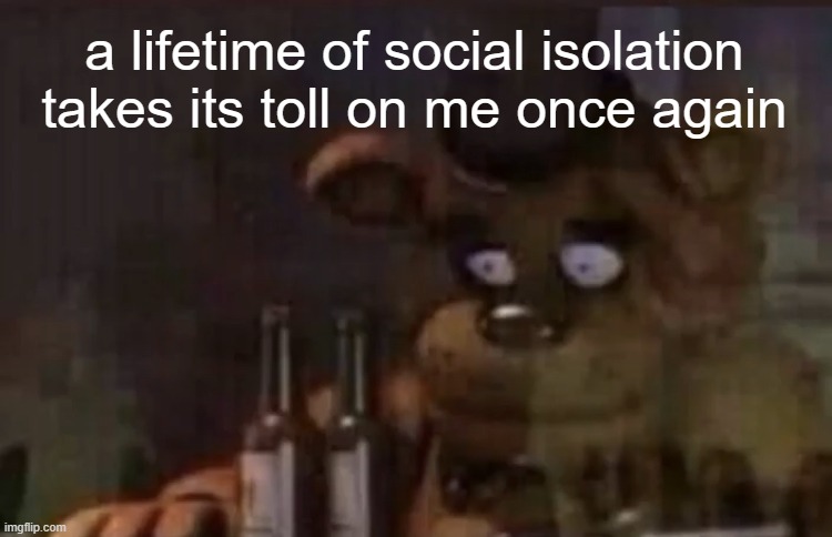 it hit like a truck | a lifetime of social isolation takes its toll on me once again | image tagged in freddy ptsd | made w/ Imgflip meme maker