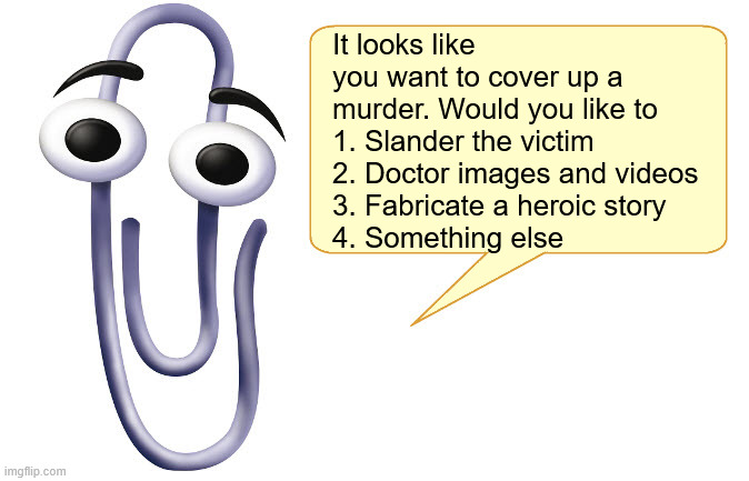 Clippy | It looks like you want to cover up a murder. Would you like to
1. Slander the victim
2. Doctor images and videos
3. Fabricate a heroic story
4. Something else | image tagged in clippy | made w/ Imgflip meme maker