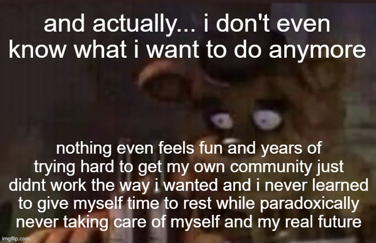 Freddy PTSD | and actually... i don't even know what i want to do anymore; nothing even feels fun and years of trying hard to get my own community just didnt work the way i wanted and i never learned to give myself time to rest while paradoxically never taking care of myself and my real future | image tagged in freddy ptsd | made w/ Imgflip meme maker