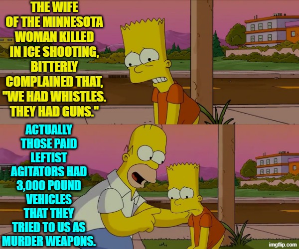 Oops, eh leftists? | THE WIFE OF THE MINNESOTA WOMAN KILLED IN ICE SHOOTING, BITTERLY COMPLAINED THAT, "WE HAD WHISTLES. THEY HAD GUNS."; ACTUALLY THOSE PAID LEFTIST AGITATORS HAD 3,000 POUND VEHICLES THAT THEY TRIED TO US AS MURDER WEAPONS. | image tagged in yep | made w/ Imgflip meme maker