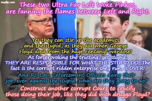 Just how many more deaths are those woke fools Pinko Frey and Tampon Tim going to cause? | These two Ultra Far Left Woke Pinkos, are fanning the flames between Left and Right. Yarra Man; Yes they can stir up the academics and the stupid, as they did when George Floyd died from the huge Fentanyl overdose! As for provoking the trusting, yet stupid, THEY ARE RESPONSIBLE FOR WHAT THE STUPID DO! The fact is the corrupt ridden enterprise they run, is OVER! And RE Law Enforcement Officers doing their job, even against the stupid, what are they going to do? Construct another corrupt Court to crucify those doing their job, like they did with druggo Floyd? | image tagged in self gratification by proxy,woke virtue signalling,walz minnesota,minneapolis jacob,far left democrats,hate tds trump usa | made w/ Imgflip meme maker