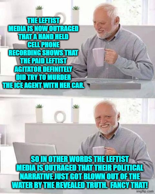 The leftist media outlets are outraged because the truth has been revealed.  What a shock! | THE LEFTIST MEDIA IS NOW OUTRAGED THAT A HAND HELD CELL PHONE RECORDING SHOWS THAT THE PAID LEFTIST AGITATOR DEFINITELY DID TRY TO MURDER THE ICE AGENT WITH HER CAR. SO IN OTHER WORDS THE LEFTIST MEDIA IS OUTRAGED THAT THEIR POLITICAL NARRATIVE JUST GOT BLOWN OUT OF THE WATER BY THE REVEALED TRUTH.  FANCY THAT! | image tagged in hide the pain harold | made w/ Imgflip meme maker