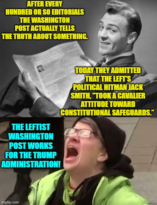 The Left gets SO angry whenever the actual truth gets out. | AFTER EVERY HUNDRED OR SO EDITORIALS THE WASHINGTON POST ACTUALLY TELLS THE TRUTH ABOUT SOMETHING. TODAY THEY ADMITTED THAT THE LEFT'S POLITICAL HITMAN JACK SMITH, "TOOK A CAVALIER ATTITUDE TOWARD CONSTITUTIONAL SAFEGUARDS.”; THE LEFTIST WASHINGTON POST WORKS FOR THE TRUMP ADMINISTRATION! | image tagged in 50's newspaper | made w/ Imgflip meme maker