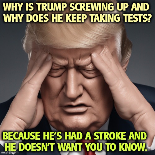 WHY IS TRUMP SCREWING UP AND 
WHY DOES HE KEEP TAKING TESTS? BECAUSE HE'S HAD A STROKE AND 
HE DOESN'T WANT YOU TO KNOW. | image tagged in trump,senile dementia,stroke,brain,tests | made w/ Imgflip meme maker