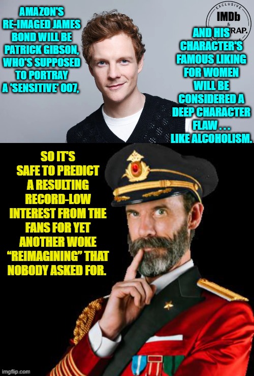 How do you screw up the James Bond franchise?  Get WOKE and go broke . . . that's how. | AMAZON'S RE-IMAGED JAMES BOND WILL BE PATRICK GIBSON, WHO'S SUPPOSED TO PORTRAY A 'SENSITIVE' 007, AND HIS CHARACTER'S FAMOUS LIKING FOR WOMEN WILL BE CONSIDERED A DEEP CHARACTER FLAW . . . LIKE ALCOHOLISM. SO IT'S SAFE TO PREDICT A RESULTING RECORD-LOW INTEREST FROM THE FANS FOR YET ANOTHER WOKE “REIMAGINING” THAT NOBODY ASKED FOR. | image tagged in yep | made w/ Imgflip meme maker
