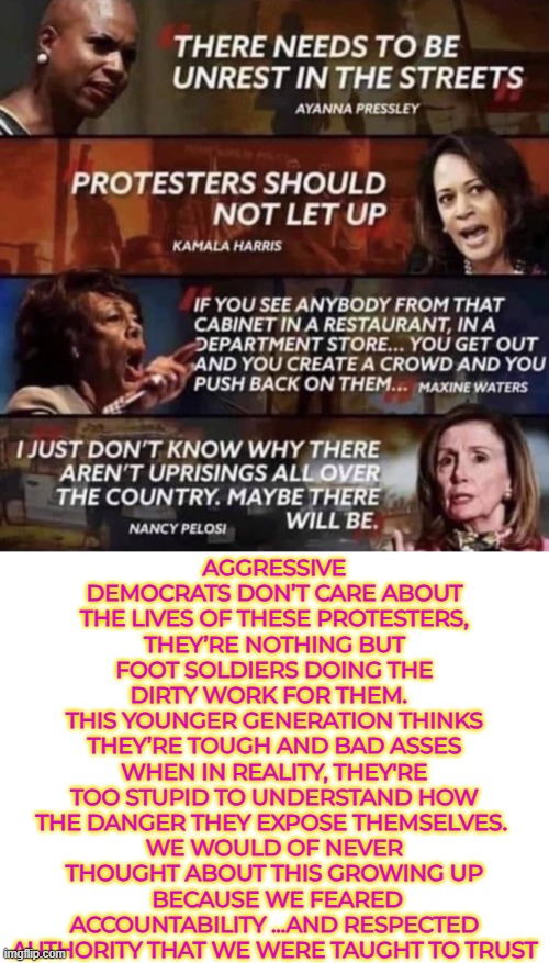 The left’s rhetoric is dangerous and deadly | AGGRESSIVE DEMOCRATS DON’T CARE ABOUT THE LIVES OF THESE PROTESTERS, THEY’RE NOTHING BUT FOOT SOLDIERS DOING THE DIRTY WORK FOR THEM.  
THIS YOUNGER GENERATION THINKS THEY’RE TOUGH AND BAD ASSES WHEN IN REALITY, THEY'RE TOO STUPID TO UNDERSTAND HOW THE DANGER THEY EXPOSE THEMSELVES. 
WE WOULD OF NEVER THOUGHT ABOUT THIS GROWING UP
 BECAUSE WE FEARED ACCOUNTABILITY ...AND RESPECTED AUTHORITY THAT WE WERE TAUGHT TO TRUST | image tagged in accountability,law enforcement,political vigilantism,rage politics,political violence,democrats | made w/ Imgflip meme maker