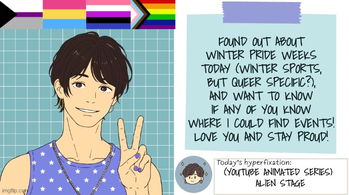 Any info on Winter Pride Weeks? | FOUND OUT ABOUT WINTER PRIDE WEEKS TODAY (WINTER SPORTS, BUT QUEER SPECIFIC?), AND WANT TO KNOW IF ANY OF YOU KNOW WHERE I COULD FIND EVENTS! LOVE YOU AND STAY PROUD! (YOUTUBE ANIMATED SERIES) 
ALIEN STAGE | image tagged in thepapercranearmy template 3 | made w/ Imgflip meme maker