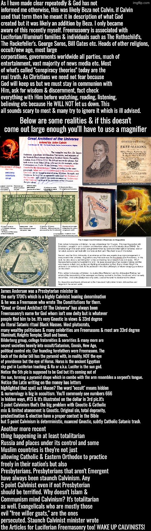 You guys better WAKE UP! Staunch Calvinism ISN'T Christianity | Another more recent thing happening in at least totalitarian Russia and places under its control and some Muslim countries is they're not just allowing Catholic & Eastern Orthodox to practice freely in their nation's but also Presbyterians. Presbyterians that aren't Emergent have always been staunch Calvinism. Any 5 point Calvinist even if not Presbyterian should be terrified. Why doesn't Islam & Communism mind Calvinism? It's totalitarian as well. Evangelicals who are mostly those evil "free willer goats," are the ones persecuted. Staunch Calvinist minister wrote the Articles for Luciferian Freemasonry too! WAKE UP CALVINISTS! | image tagged in calvinism,calvinist memes,anti calvinism,reformed theology,presbyterian,freemason islam communists | made w/ Imgflip meme maker