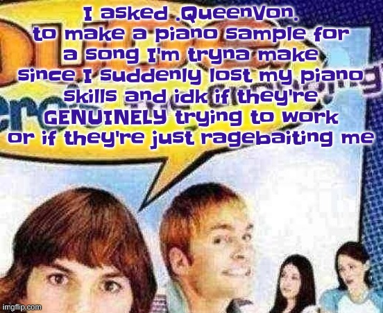 I asked them because they said they would help, the reason I asked is because I CRASHED OUT while CRYING just trying to make it | I asked .QueenVon. to make a piano sample for a song I'm tryna make since I suddenly lost my piano skills and idk if they're GENUINELY trying to work or if they're just ragebaiting me | image tagged in dude where's the cropping | made w/ Imgflip meme maker