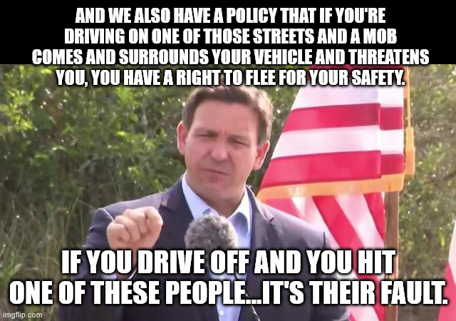 something something rules for thee, not for me | AND WE ALSO HAVE A POLICY THAT IF YOU'RE DRIVING ON ONE OF THOSE STREETS AND A MOB COMES AND SURROUNDS YOUR VEHICLE AND THREATENS YOU, YOU HAVE A RIGHT TO FLEE FOR YOUR SAFETY. IF YOU DRIVE OFF AND YOU HIT ONE OF THESE PEOPLE...IT'S THEIR FAULT. | image tagged in florida governor ron desantis | made w/ Imgflip meme maker