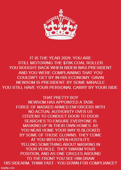 Extreme tactics yield extreme outcomes | THAT PRETTY BOY NEWSOM HAS APPOINTED A TASK FORCE OF MASKED ARMED ENFORCERS WITH NO ACTUAL AUTHORITY OVER US CITIZENS TO CONDUCT DOOR TO DOOR SEARCHES TO ENSURE EVERYONE IS MASKING UP IN THEIR OWN HOMES. AS YOU NEAR HOME YOUR WAY IS BLOCKED BY SOME OF THOSE CLOWNS. THEY COME AT YOU WITH OPEN HOSTILITY, YELLING SOMETHING ABOUT MASKING IN YOUR VEHICLE. THEY SWARM YOUR POSITION, AND AS ONE CIRCLES AROUND TO THE FRONT YOU SEE HIM DRAW HIS SIDEARM. THINK FAST - YOU DOWN FOR COMPLIANCE? IT IS THE YEAR 2029. YOU ARE STILL MOTORING THE $70K COAL ROLLER YOU BOUGHT BACK WHEN BIDEN WAS PRESIDENT AND YOU WERE COMPLAINING THAT YOU COULDN'T GET BY IN HIS ECONOMY. GAVIN NEWSOM IS PRESIDENT. BY SOME MIRACLE YOU STILL HAVE YOUR PERSONAL CARRY BY YOUR SIDE. | image tagged in memes,keep calm and carry on red,politics | made w/ Imgflip meme maker