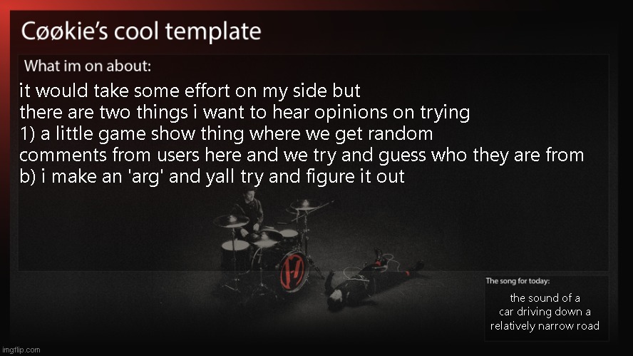 uhhh,,,, if yall also have ideas i would like to hear them | it would take some effort on my side but there are two things i want to hear opinions on trying
1) a little game show thing where we get random comments from users here and we try and guess who they are from
b) i make an 'arg' and yall try and figure it out; the sound of a car driving down a relatively narrow road | image tagged in wouldent be for quite a bit as i am busy | made w/ Imgflip meme maker