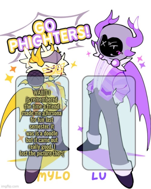 surprisingly I'm not a furry. I MIGHTVE been one when I was like 11 but idk. They're a really cool friend tho | WAIIIT I js remembered the time a friend made me a fursona for fun last semester. it was is a doodle but it came out really good. I lost the picture tho :( | image tagged in mylo lu shared temp | made w/ Imgflip meme maker