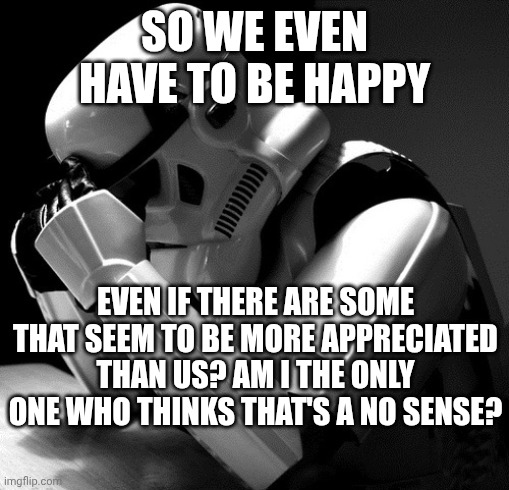 Depressed Stormtrooper | SO WE EVEN HAVE TO BE HAPPY; EVEN IF THERE ARE SOME THAT SEEM TO BE MORE APPRECIATED THAN US? AM I THE ONLY ONE WHO THINKS THAT'S A NO SENSE? | image tagged in depressed stormtrooper | made w/ Imgflip meme maker