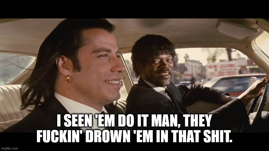 Pulp fiction car | I SEEN 'EM DO IT MAN, THEY FUCKIN' DROWN 'EM IN THAT SHIT. | image tagged in pulp fiction car | made w/ Imgflip meme maker