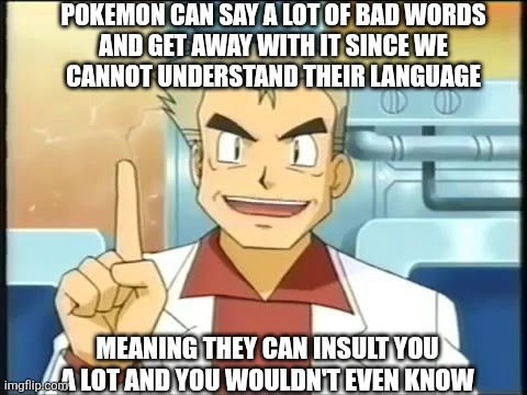 For those who didn't know yet | POKEMON CAN SAY A LOT OF BAD WORDS
AND GET AWAY WITH IT SINCE WE
CANNOT UNDERSTAND THEIR LANGUAGE; MEANING THEY CAN INSULT YOU A LOT AND YOU WOULDN'T EVEN KNOW | image tagged in professor oak,pokemon memes,insult | made w/ Imgflip meme maker