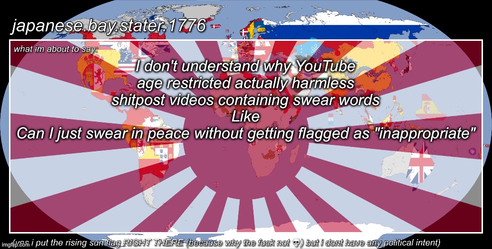 japanese.bay.stater.1776 template | I don't understand why YouTube age restricted actually harmless shitpost videos containing swear words
Like
Can I just swear in peace without getting flagged as "inappropriate" | image tagged in japanese bay stater 1776 template | made w/ Imgflip meme maker