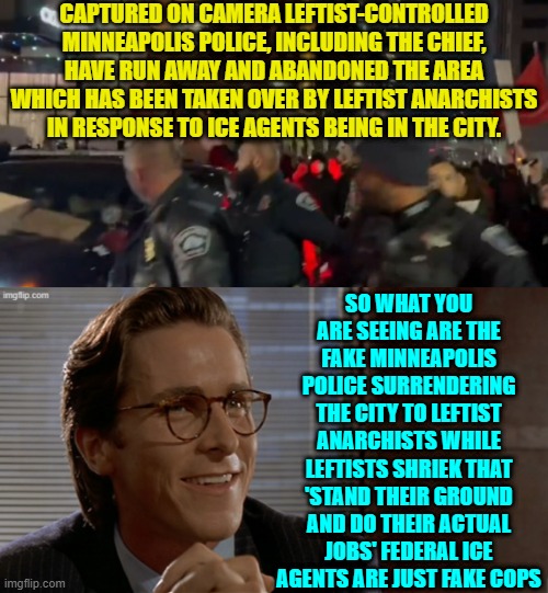 We live in surrealistic times, don't we? | CAPTURED ON CAMERA LEFTIST-CONTROLLED MINNEAPOLIS POLICE, INCLUDING THE CHIEF, HAVE RUN AWAY AND ABANDONED THE AREA WHICH HAS BEEN TAKEN OVER BY LEFTIST ANARCHISTS IN RESPONSE TO ICE AGENTS BEING IN THE CITY. SO WHAT YOU ARE SEEING ARE THE FAKE MINNEAPOLIS POLICE SURRENDERING THE CITY TO LEFTIST ANARCHISTS WHILE LEFTISTS SHRIEK THAT 'STAND THEIR GROUND AND DO THEIR ACTUAL JOBS' FEDERAL ICE AGENTS ARE JUST FAKE COPS | image tagged in yep | made w/ Imgflip meme maker