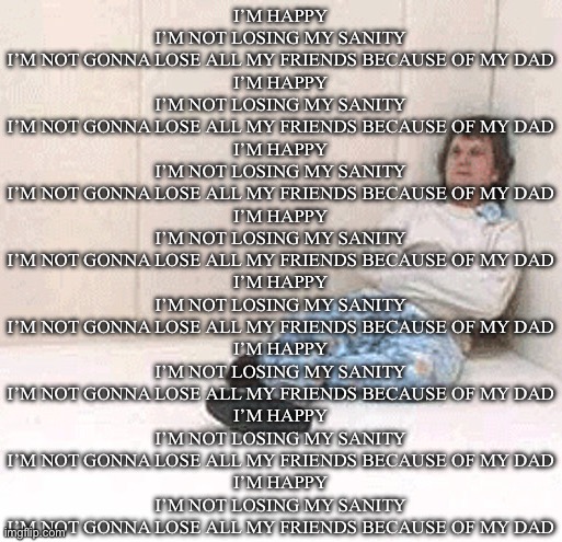 Lowkey me last night while trying to sleep | I’M HAPPY
I’M NOT LOSING MY SANITY
I’M NOT GONNA LOSE ALL MY FRIENDS BECAUSE OF MY DAD
I’M HAPPY
I’M NOT LOSING MY SANITY
I’M NOT GONNA LOSE ALL MY FRIENDS BECAUSE OF MY DAD
I’M HAPPY
I’M NOT LOSING MY SANITY
I’M NOT GONNA LOSE ALL MY FRIENDS BECAUSE OF MY DAD
I’M HAPPY
I’M NOT LOSING MY SANITY
I’M NOT GONNA LOSE ALL MY FRIENDS BECAUSE OF MY DAD
I’M HAPPY
I’M NOT LOSING MY SANITY
I’M NOT GONNA LOSE ALL MY FRIENDS BECAUSE OF MY DAD
I’M HAPPY
I’M NOT LOSING MY SANITY
I’M NOT GONNA LOSE ALL MY FRIENDS BECAUSE OF MY DAD
I’M HAPPY
I’M NOT LOSING MY SANITY
I’M NOT GONNA LOSE ALL MY FRIENDS BECAUSE OF MY DAD
I’M HAPPY
I’M NOT LOSING MY SANITY
I’M NOT GONNA LOSE ALL MY FRIENDS BECAUSE OF MY DAD | image tagged in padded cell room 1 | made w/ Imgflip meme maker