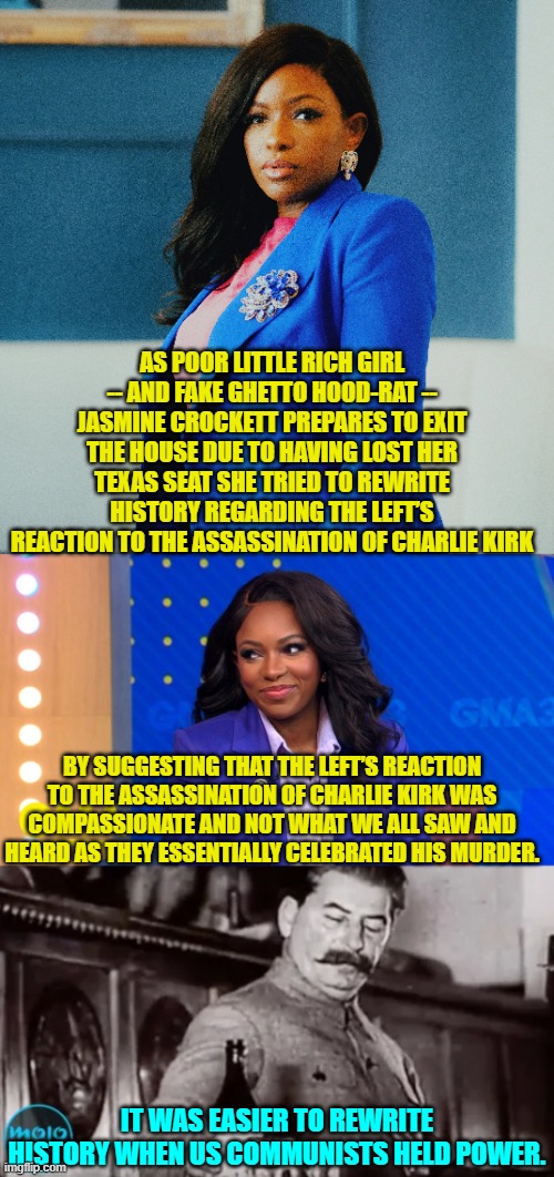 You leftists lost total control of the NEWS just a bit too early to pull this one off. | AS POOR LITTLE RICH GIRL -- AND FAKE GHETTO HOOD-RAT -- JASMINE CROCKETT PREPARES TO EXIT THE HOUSE DUE TO HAVING LOST HER TEXAS SEAT SHE TRIED TO REWRITE HISTORY REGARDING THE LEFT’S REACTION TO THE ASSASSINATION OF CHARLIE KIRK; BY SUGGESTING THAT THE LEFT’S REACTION TO THE ASSASSINATION OF CHARLIE KIRK WAS COMPASSIONATE AND NOT WHAT WE ALL SAW AND HEARD AS THEY ESSENTIALLY CELEBRATED HIS MURDER. IT WAS EASIER TO REWRITE HISTORY WHEN US COMMUNISTS HELD POWER. | image tagged in yep | made w/ Imgflip meme maker