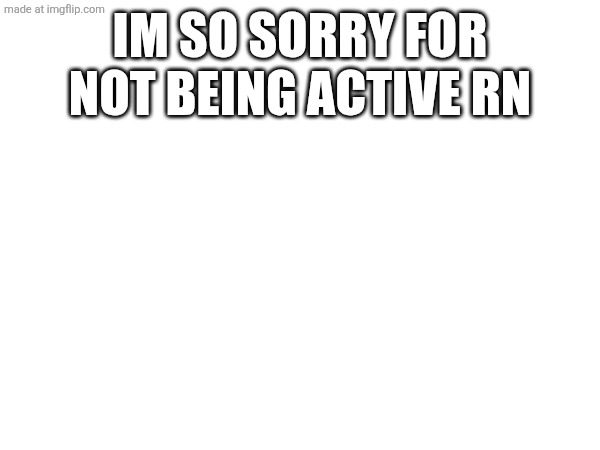 IM SO SORRY FOR NOT BEING ACTIVE RN | made w/ Imgflip meme maker