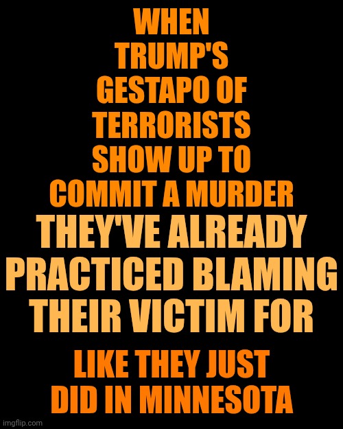 Maga Are Terrorists Murdering Americans WITHOUT Cause Or Justification! | WHEN TRUMP'S GESTAPO OF TERRORISTS SHOW UP TO COMMIT A MURDER; THEY'VE ALREADY PRACTICED BLAMING THEIR VICTIM FOR; LIKE THEY JUST DID IN MINNESOTA | image tagged in memes,maga,gestapo,nazis,impeach trump,toxic masculinity | made w/ Imgflip meme maker