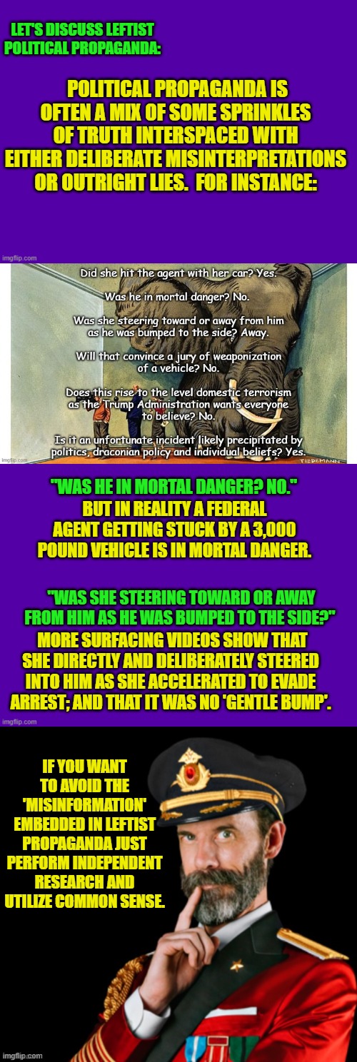 Independent research ALWAYS blows leftist political propaganda out of the water. | LET'S DISCUSS LEFTIST POLITICAL PROPAGANDA:; POLITICAL PROPAGANDA IS OFTEN A MIX OF SOME SPRINKLES OF TRUTH INTERSPACED WITH EITHER DELIBERATE MISINTERPRETATIONS OR OUTRIGHT LIES.  FOR INSTANCE:; "WAS HE IN MORTAL DANGER? NO."; BUT IN REALITY A FEDERAL AGENT GETTING STUCK BY A 3,000 POUND VEHICLE IS IN MORTAL DANGER. "WAS SHE STEERING TOWARD OR AWAY FROM HIM AS HE WAS BUMPED TO THE SIDE?"; MORE SURFACING VIDEOS SHOW THAT SHE DIRECTLY AND DELIBERATELY STEERED INTO HIM AS SHE ACCELERATED TO EVADE ARREST; AND THAT IT WAS NO 'GENTLE BUMP'. IF YOU WANT TO AVOID THE 'MISINFORMATION' EMBEDDED IN LEFTIST PROPAGANDA JUST PERFORM INDEPENDENT RESEARCH AND UTILIZE COMMON SENSE. | image tagged in yep | made w/ Imgflip meme maker
