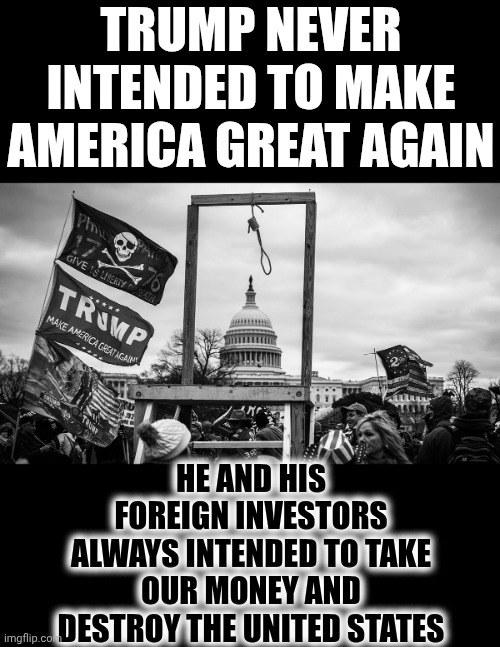 Donald Trump Is A Foreign Agent.  Trump IS A TRAITOR! | TRUMP NEVER INTENDED TO MAKE AMERICA GREAT AGAIN; HE AND HIS FOREIGN INVESTORS ALWAYS INTENDED TO TAKE OUR MONEY AND DESTROY THE UNITED STATES | image tagged in noose at the capitol,impeach trump,trump unfit unqualified dangerous,lock him up,traitor,memes | made w/ Imgflip meme maker