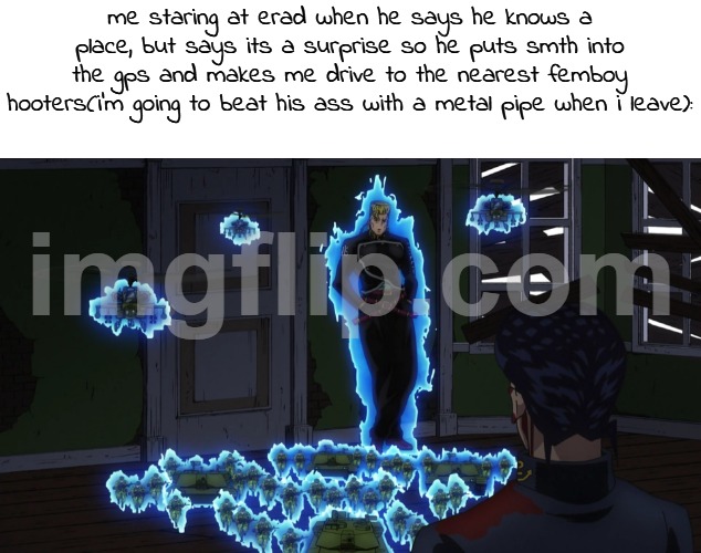 JoJo's Bizarre Adventure Keicho Nijimura with Bad Company | me staring at erad when he says he knows a place, but says its a surprise so he puts smth into the gps and makes me drive to the nearest femboy hooters(i'm going to beat his ass with a metal pipe when i leave): | image tagged in jojo's bizarre adventure keicho nijimura with bad company | made w/ Imgflip meme maker