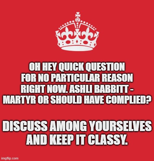 It all depends on your perspective. | OH HEY QUICK QUESTION FOR NO PARTICULAR REASON RIGHT NOW. ASHLI BABBITT - MARTYR OR SHOULD HAVE COMPLIED? DISCUSS AMONG YOURSELVES AND KEEP IT CLASSY. | image tagged in memes,politics | made w/ Imgflip meme maker