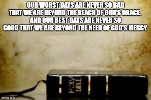 God's Mercy and Grace | OUR WORST DAYS ARE NEVER SO BAD THAT WE ARE BEYOND THE REACH OF GOD'S GRACE. 
AND OUR BEST DAYS ARE NEVER SO GOOD THAT WE ARE BEYOND THE NEED OF GOD'S MERCY. | image tagged in need,grace,mercy,god,humble,pride | made w/ Imgflip meme maker