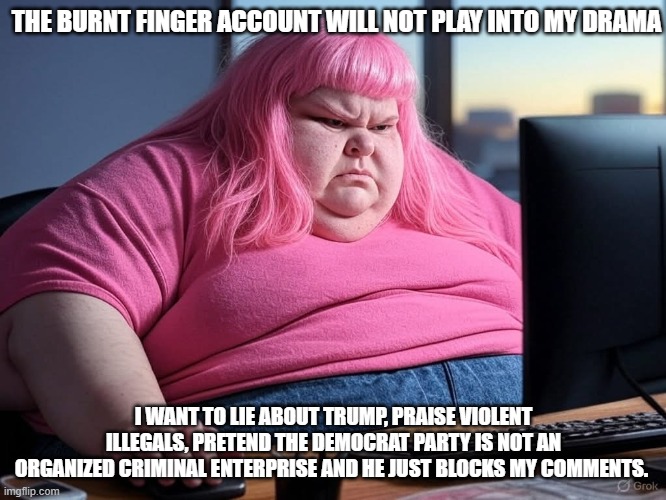 How is your day going? Never mind don't care | THE BURNT FINGER ACCOUNT WILL NOT PLAY INTO MY DRAMA; I WANT TO LIE ABOUT TRUMP, PRAISE VIOLENT ILLEGALS, PRETEND THE DEMOCRAT PARTY IS NOT AN ORGANIZED CRIMINAL ENTERPRISE AND HE JUST BLOCKS MY COMMENTS. | image tagged in basement liberal angst,i don't care,troll free zone,demonrats don't matter,same thing everyday,troll the trolls | made w/ Imgflip meme maker