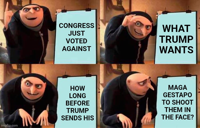 Trump's Murderers Just Proved They'll Tell You To Move And When You Do They'll Shoot You In The Street | CONGRESS JUST VOTED AGAINST; WHAT TRUMP WANTS; HOW LONG BEFORE TRUMP SENDS HIS; MAGA GESTAPO TO SHOOT THEM IN THE FACE? | image tagged in memes,gru's plan,impeach trump,convict trump,remove trump,incarcerate trump | made w/ Imgflip meme maker