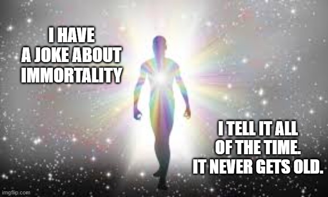 I have a joke about immortality. I tell it all the time. It never gets old !! | I HAVE A JOKE ABOUT IMMORTALITY; I TELL IT ALL OF THE TIME. IT NEVER GETS OLD. | image tagged in funny,humor,getting old,joke,funny meme | made w/ Imgflip meme maker