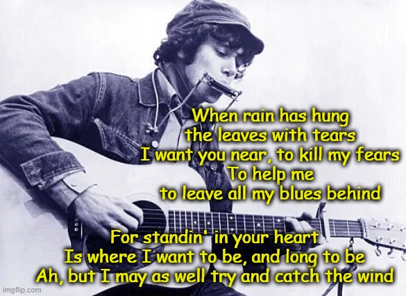 Catch the Wind- Donovan | When rain has hung the leaves with tears
I want you near, to kill my fears
To help me to leave all my blues behind; For standin' in your heart
Is where I want to be, and long to be
Ah, but I may as well try and catch the wind | image tagged in 1960's,music meme,old singers week,pop music,hippies | made w/ Imgflip meme maker