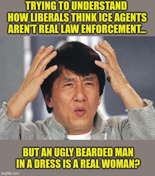 Asking a liberal to explain their thought process is like asking a homeless junkie what its like to be an exec for Amazon. | TRYING TO UNDERSTAND  HOW LIBERALS THINK ICE AGENTS AREN'T REAL LAW ENFORCEMENT... BUT AN UGLY BEARDED MAN IN A DRESS IS A REAL WOMAN? | image tagged in jackie chan confused,frustration,liberal hypocrisy,liberal vs conservative,the truth,question everything | made w/ Imgflip meme maker