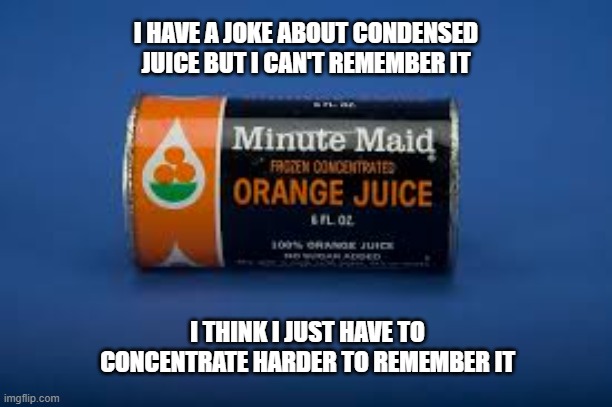 I have a joke about condensed juice. I can't remember it. I need to concentrate. | I HAVE A JOKE ABOUT CONDENSED JUICE BUT I CAN'T REMEMBER IT; I THINK I JUST HAVE TO CONCENTRATE HARDER TO REMEMBER IT | image tagged in funny,humor,joke,play on words,orange juice | made w/ Imgflip meme maker