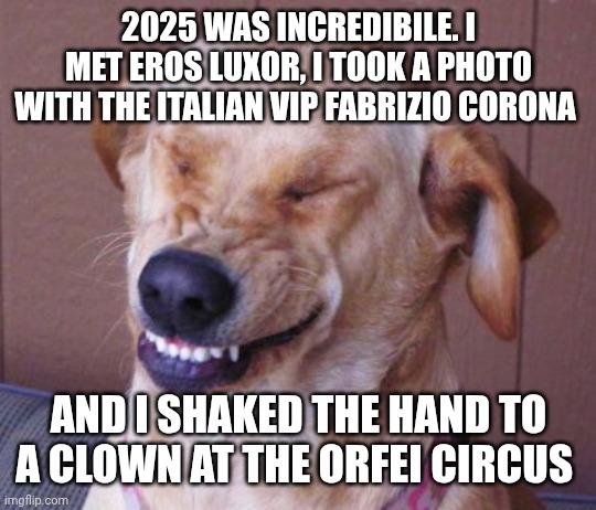 dog laugh | 2025 WAS INCREDIBILE. I MET EROS LUXOR, I TOOK A PHOTO WITH THE ITALIAN VIP FABRIZIO CORONA; AND I SHAKED THE HAND TO A CLOWN AT THE ORFEI CIRCUS | image tagged in dog laugh | made w/ Imgflip meme maker