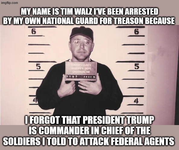 Tim Waltz | MY NAME IS TIM WALZ I'VE BEEN ARRESTED BY MY OWN NATIONAL GUARD FOR TREASON BECAUSE; I FORGOT THAT PRESIDENT TRUMP IS COMMANDER IN CHIEF OF THE SOLDIERS I TOLD TO ATTACK FEDERAL AGENTS | image tagged in tim waltz,tim walz treason,walz insurrection,walz sedition | made w/ Imgflip meme maker