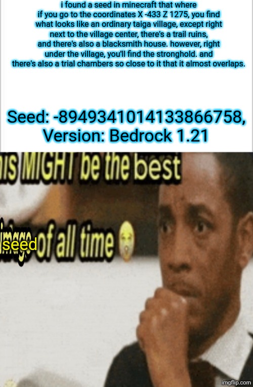 i just found this randomly not even kidding | i found a seed in minecraft that where if you go to the coordinates X -433 Z 1275, you find what looks like an ordinary taiga village, except right next to the village center, there's a trail ruins, and there's also a blacksmith house. however, right under the village, you'll find the stronghold. and there's also a trial chambers so close to it that it almost overlaps. Seed: -8949341014133866758, Version: Bedrock 1.21; seed | image tagged in white background,this might be the best image of all time,minecraft | made w/ Imgflip meme maker