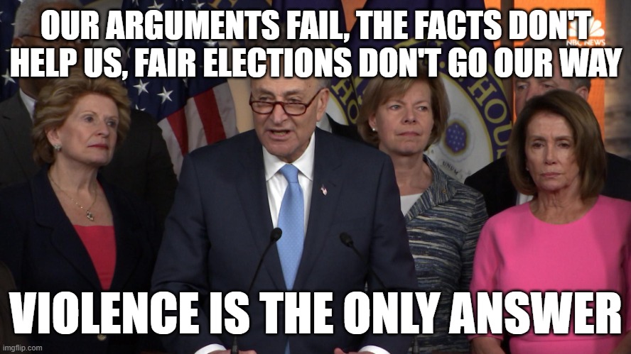 Democrat congressmen | OUR ARGUMENTS FAIL, THE FACTS DON'T HELP US, FAIR ELECTIONS DON'T GO OUR WAY; VIOLENCE IS THE ONLY ANSWER | image tagged in democrat congressmen | made w/ Imgflip meme maker