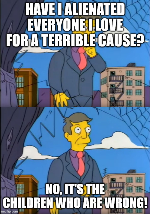 Skinner Out Of Touch | HAVE I ALIENATED EVERYONE I LOVE FOR A TERRIBLE CAUSE? NO, IT'S THE CHILDREN WHO ARE WRONG! | image tagged in skinner out of touch | made w/ Imgflip meme maker