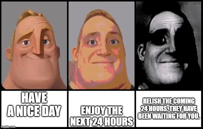 Mr Incredible becoming uncanny 3 phases | RELISH THE COMING 24 HOURS. THEY HAVE BEEN WAITING FOR YOU. HAVE A NICE DAY; ENJOY THE NEXT 24 HOURS | image tagged in mr incredible becoming uncanny 3 phases | made w/ Imgflip meme maker