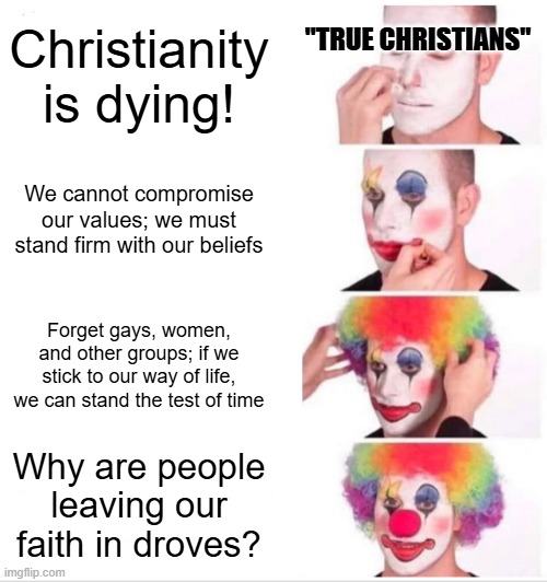 Gee, I wonder why for us Christians | Christianity is dying! "TRUE CHRISTIANS"; We cannot compromise our values; we must stand firm with our beliefs; Forget gays, women, and other groups; if we stick to our way of life, we can stand the test of time; Why are people leaving our faith in droves? | image tagged in memes,clown applying makeup | made w/ Imgflip meme maker