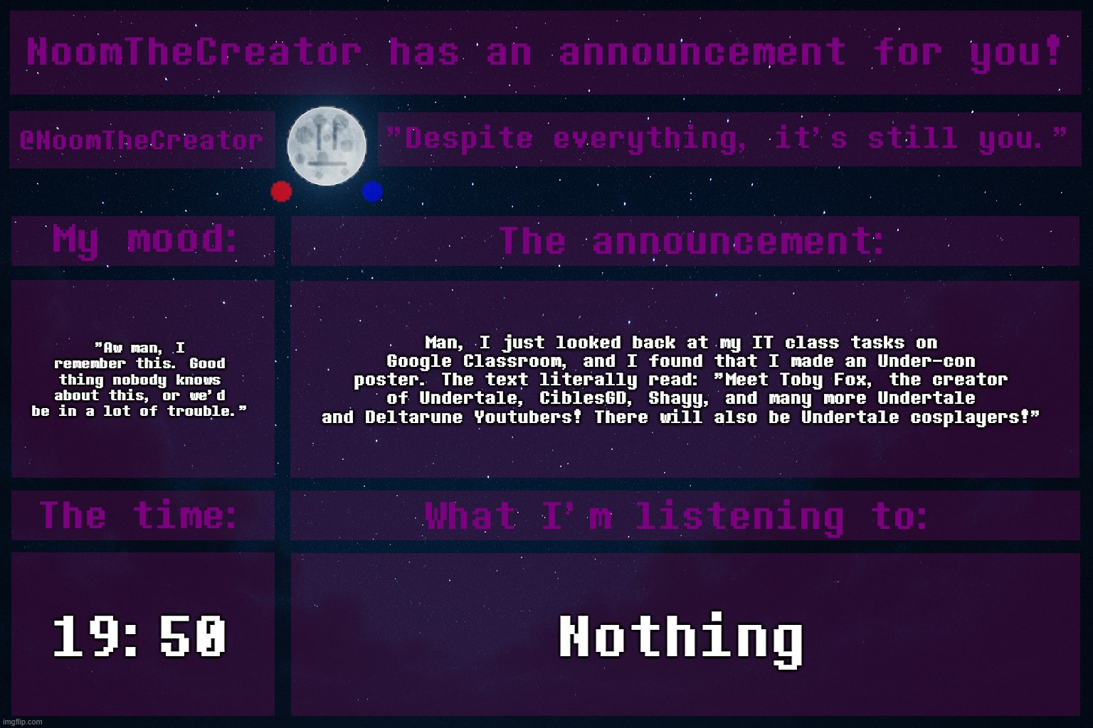 The Shayy part aged like fine wine. /j (I did look up to him, so his exposal was shocking, but I can live with it) | "Aw man, I remember this. Good thing nobody knows about this, or we'd be in a lot of trouble."; Man, I just looked back at my IT class tasks on Google Classroom, and I found that I made an Under-con poster. The text literally read: "Meet Toby Fox, the creator of Undertale, CiblesGD, Shayy, and many more Undertale and Deltarune Youtubers! There will also be Undertale cosplayers!"; 19:50; Nothing | image tagged in noomthecreator announcement temp old | made w/ Imgflip meme maker